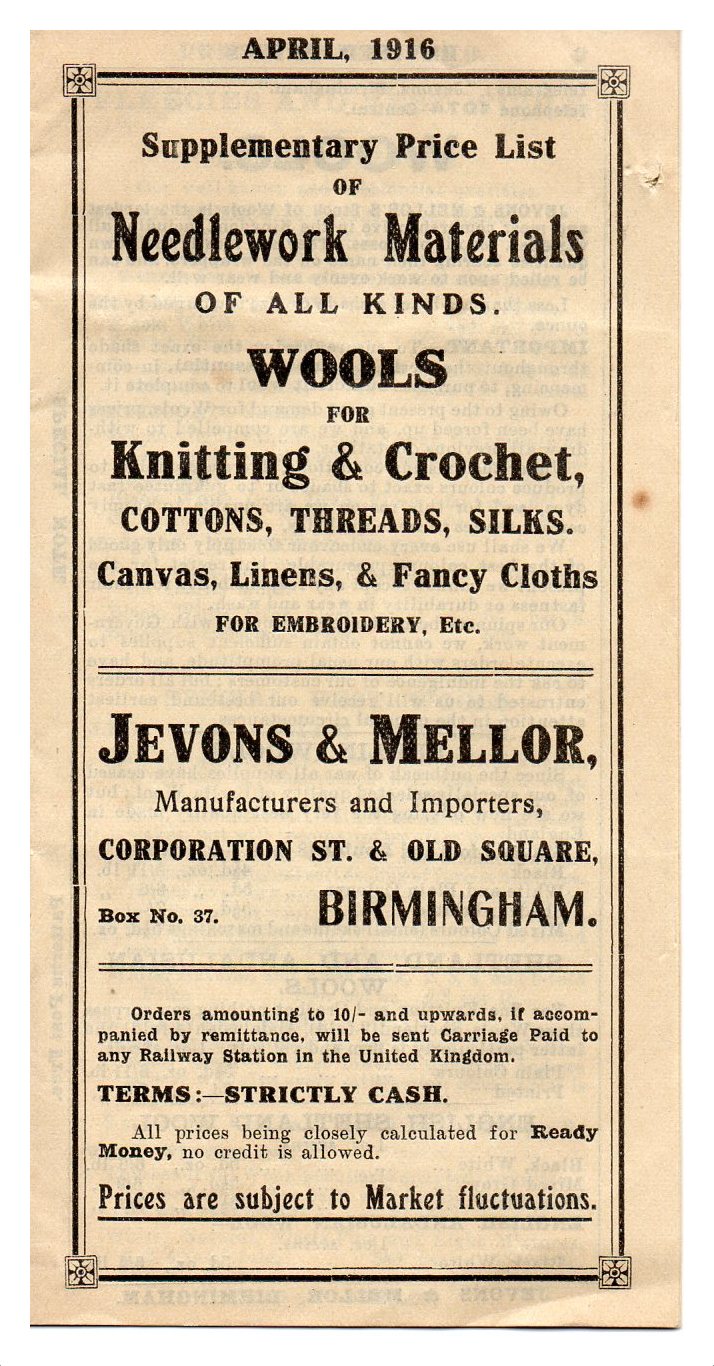 Cover of Supplemantary Price list April 1916 of Jevons and Mellor. Text reads: Supplementary prise list of Needlework Materials of all kids. Wools for Knitting and Crochet, cottons, threads, silks. Canvas, linens and fancy cloths for embroidery etc. Jevons and Mellor, Manufacturers and Importers, Corporation St and Old Square. Nox No 37 Biringham. Orders amounting to 10s and upwards, if accompanied by remittance, will be sent carriage paid to any railway station in the United Kingdom. Terms:- strictly cash. All prices being closely calculated for ready money, no credit is allowed. Prices are subject to market fluctuations.