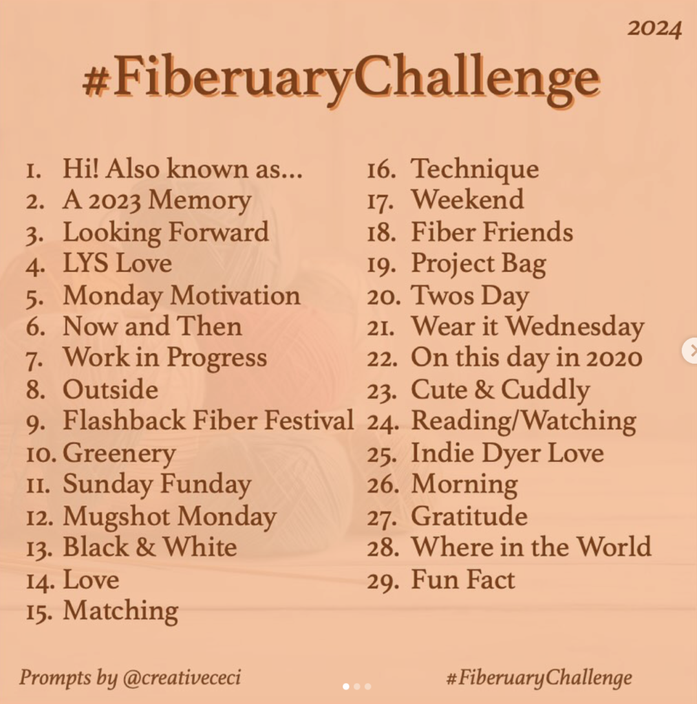 #FiberuaryChallenge 2024 1. Hi! Also known as ... 2. A 2023 Memory 3. Looking forward 4. LYS Love 5. Monday Motivation 6. Now and Then 7. Work in Progress 8. Outside 9. Flashback Fibre Festival 10. Greenery 11. Sunday Funday 12. Mugshot Monday 13. Black & White 14. Love 15. Matching 16. Technique 17. Weekend 18. Fibre Friends 19. Project Bag 20. Twos Day 21. Wear it Wednesday 22. On this day in 2020 23. Cute & Cuddly 24. Reading/Watching 25. Indi Dyer Love 26. Morning 27. Gratitude 28. Where in the World 29. Fun Fact