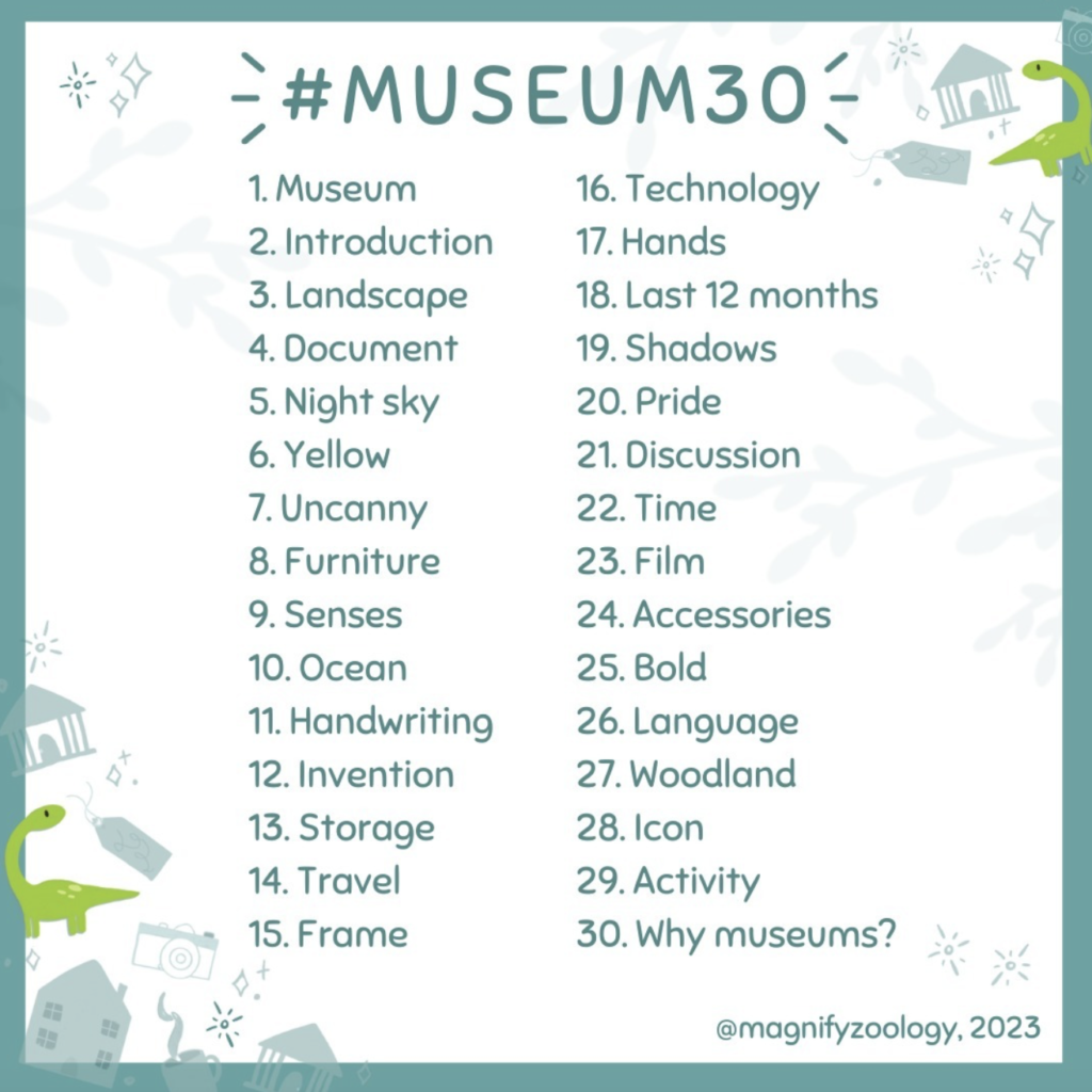 #Museum30 1. Museum 2. Introduction 3. Landscape 4. Document 5. Night sky 6. Yellow 7. Uncanny 8. Furniture 9. Senses 10. Ocean 11. Handwriting 12. Invention 13. Storeage 14. Travel 15. Frame 16. Technology 17. Hands18. Last 12 months 19. Shadows 20. Pride 21. Discussion 22. Time 23. Film 24. Accessories 25. Bol 26. Language 27. Woodland 28. Icon 29. Activity 30. Why Museums? @magnifyzoology.2023